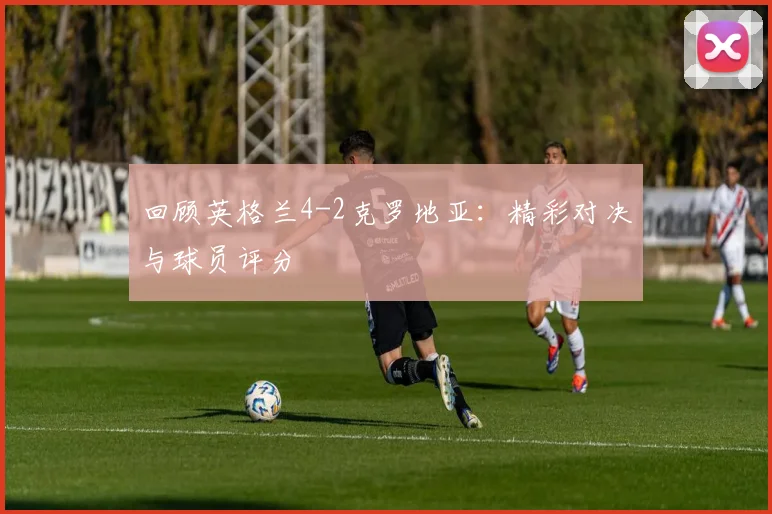 回顾英格兰4-2克罗地亚:精彩对决与球员评分