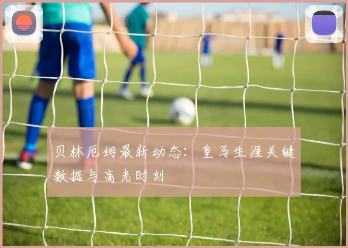 贝林厄姆最新动态:皇马生涯关键数据与高光时刻