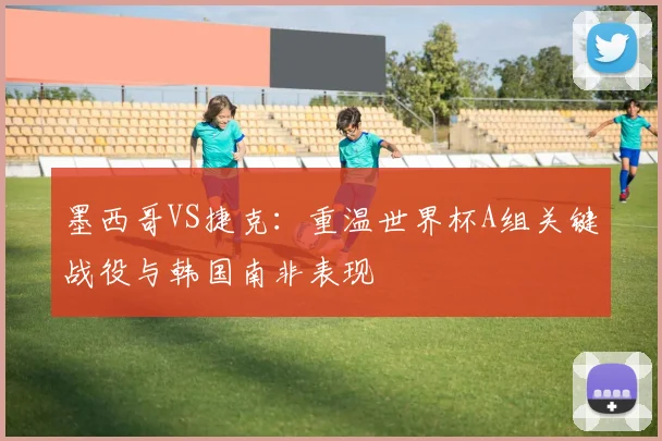 墨西哥VS捷克:重温世界杯A组关键战役与韩国南非表现