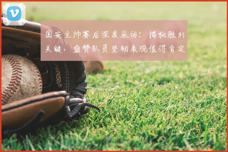 国安主帅赛后深度采访：揭秘胜利关键，盛赞队员坚韧表现值得肯定