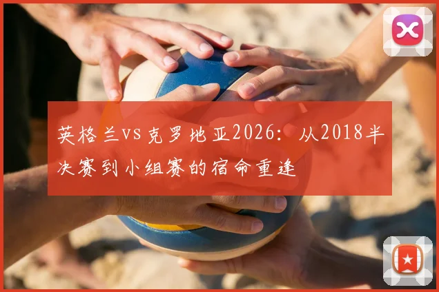 英格兰vs克罗地亚2026：从2018半决赛到小组赛的宿命重逢