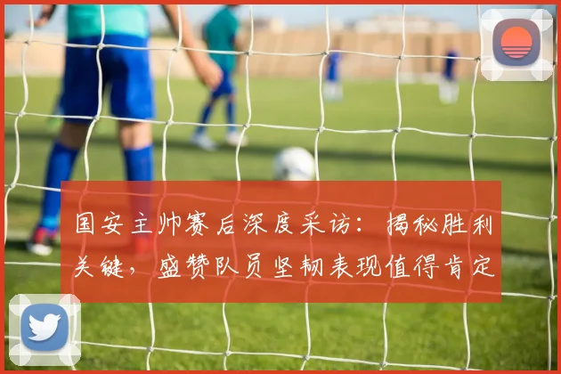 国安主帅赛后深度采访:揭秘胜利关键,盛赞队员坚韧表现值得肯定