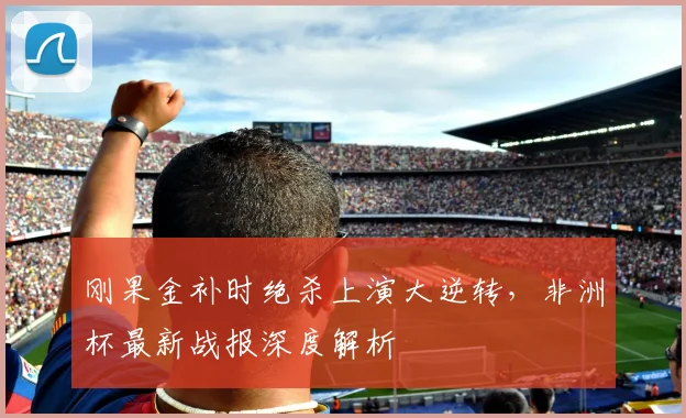 刚果金补时绝杀上演大逆转,非洲杯最新战报深度解析