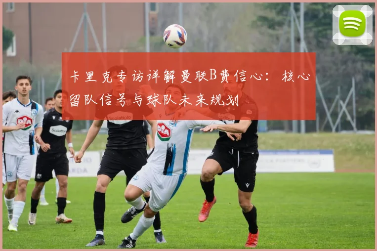 卡里克专访详解曼联B费信心:核心留队信号与球队未来规划