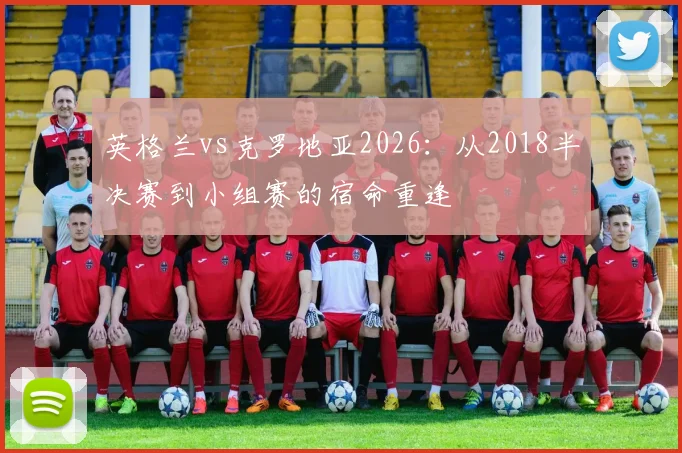 英格兰vs克罗地亚2026：从2018半决赛到小组赛的宿命重逢