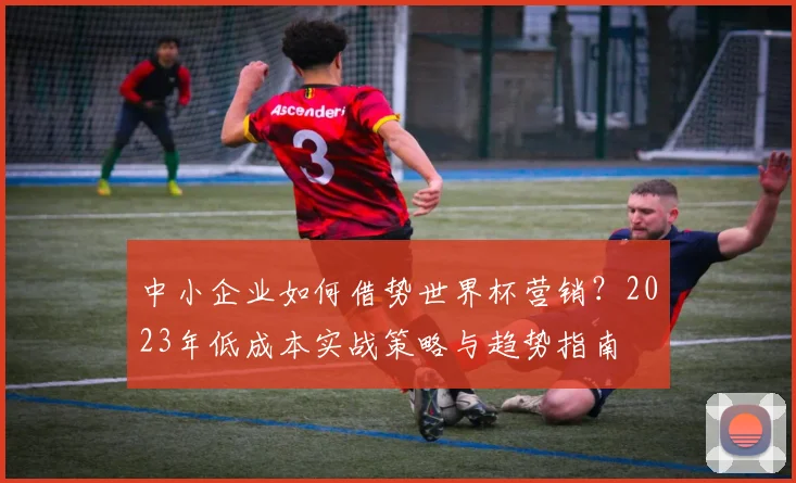 中小企业如何借势世界杯营销？2023年低成本实战策略与趋势指南